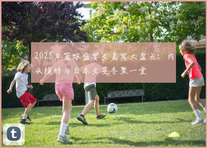 2025年篮球盛宴女嘉宾大盘点：内衣模特与日本女星齐聚一堂