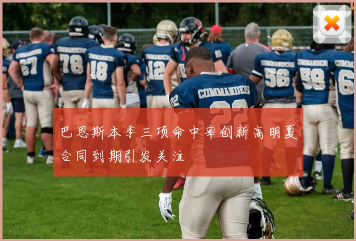 巴恩斯本季三项命中率创新高明夏合同到期引发关注