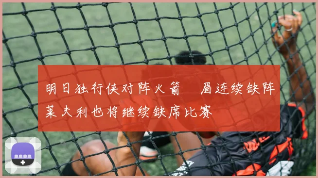 明日独行侠对阵火箭濃眉连续缺阵莱夫利也将继续缺席比赛
