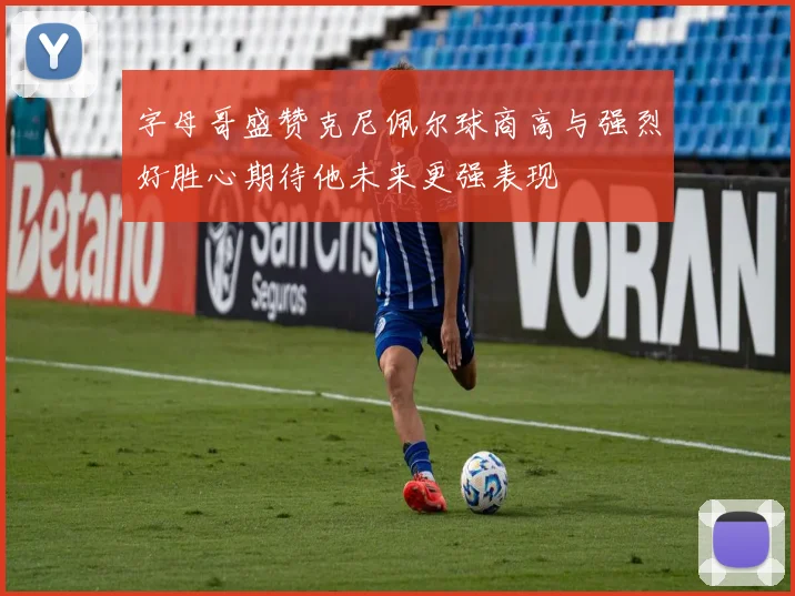 字母哥盛赞克尼佩尔球商高与强烈好胜心期待他未来更强表现