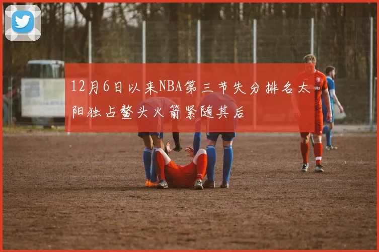 12月6日以来NBA第三节失分排名太阳独占鳌头火箭紧随其后