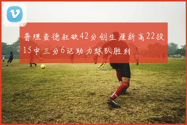 普理查德狂砍42分创生涯新高22投15中三分6记助力球队胜利