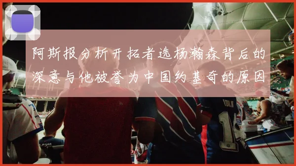 阿斯报分析开拓者选杨瀚森背后的深意与他被誉为中国约基奇的原因