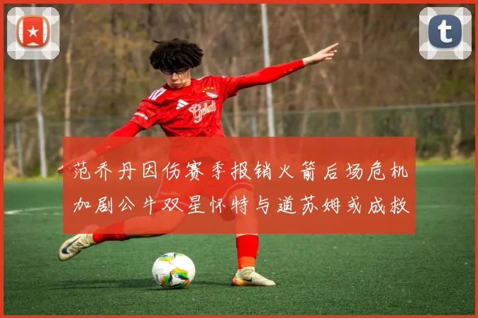 范乔丹因伤赛季报销火箭后场危机加剧公牛双星怀特与道苏姆或成救援希望