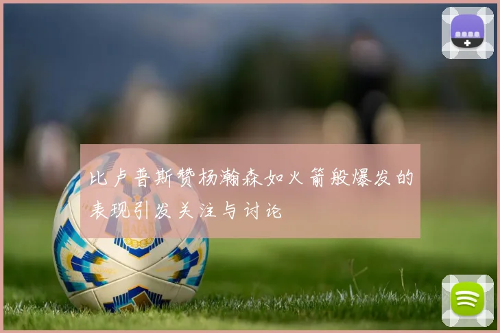 比卢普斯赞杨瀚森如火箭般爆发的表现引发关注与讨论
