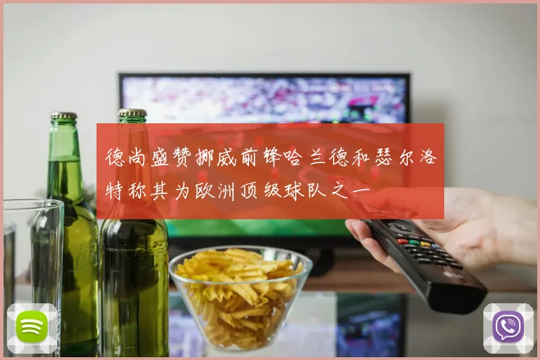 德尚盛赞挪威前锋哈兰德和瑟尔洛特称其为欧洲顶级球队之一