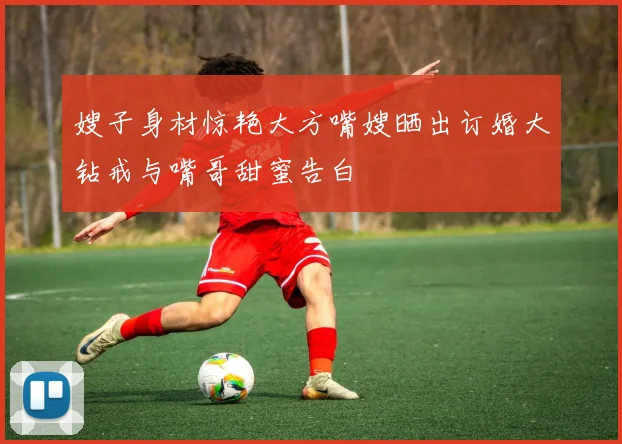 嫂子身材惊艳大方嘴嫂晒出订婚大钻戒与嘴哥甜蜜告白