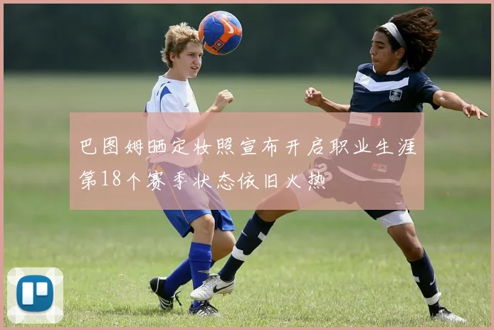 巴图姆晒定妆照宣布开启职业生涯第18个赛季状态依旧火热