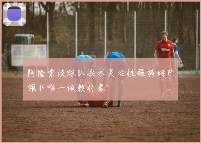 阿隆索谈球队战术灵活性强调姆巴佩非唯一依赖对象