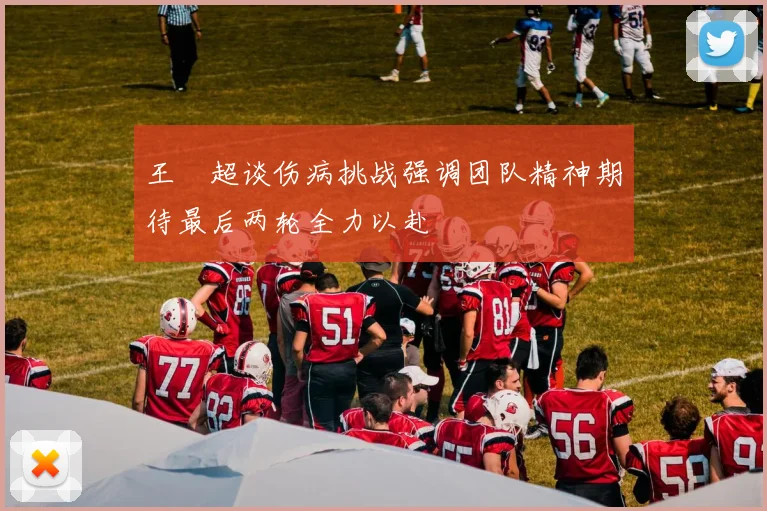 王燊超谈伤病挑战强调团队精神期待最后两轮全力以赴
