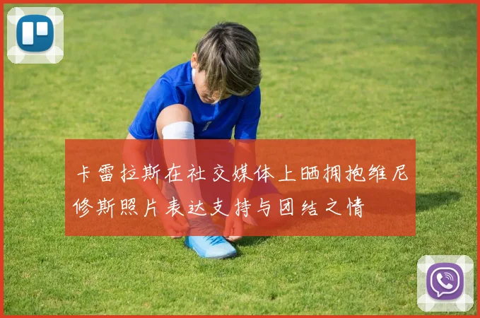卡雷拉斯在社交媒体上晒拥抱维尼修斯照片表达支持与团结之情