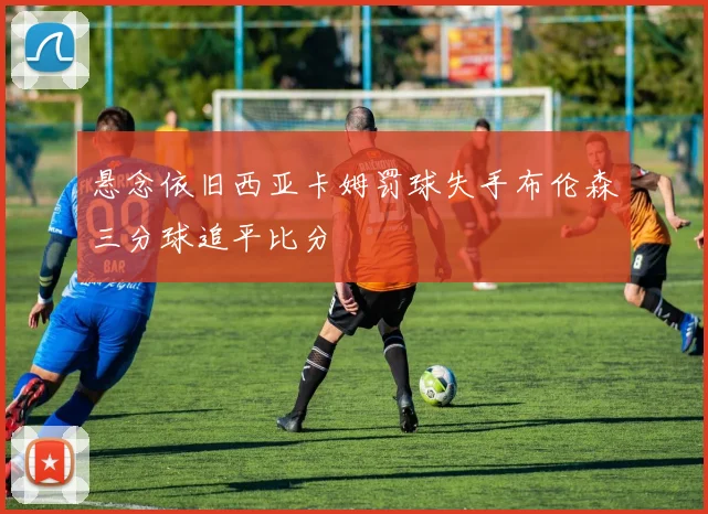 悬念依旧西亚卡姆罚球失手布伦森三分球追平比分