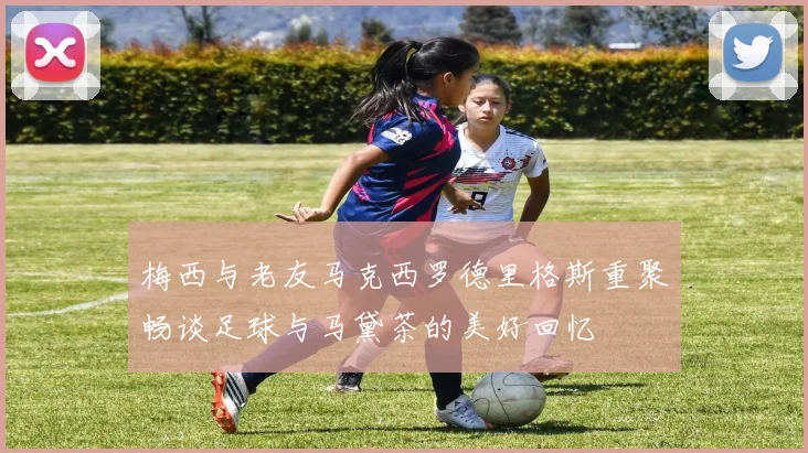 梅西与老友马克西罗德里格斯重聚畅谈足球与马黛茶的美好回忆