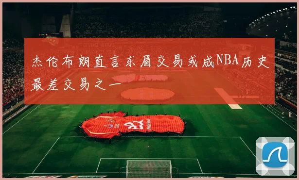杰伦布朗直言东眉交易或成NBA历史最差交易之一