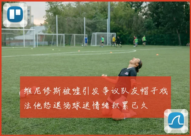 维尼修斯被嘘引发争议队友帽子戏法他怒退场球迷情绪积累已久