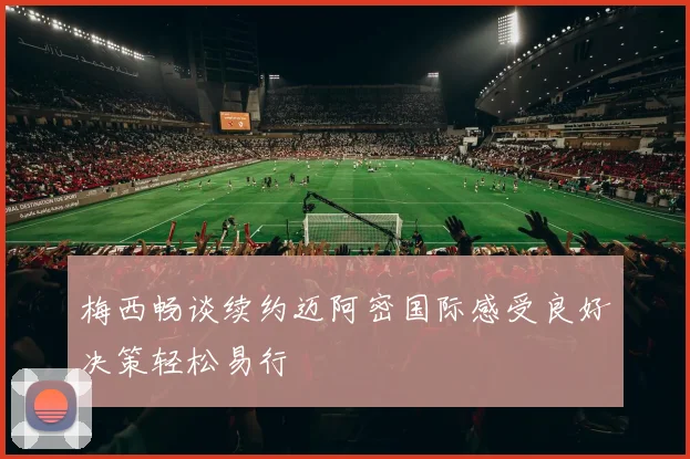 梅西畅谈续约迈阿密国际感受良好决策轻松易行