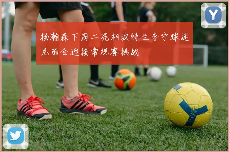 杨瀚森下周二亮相波特兰李宁球迷见面会迎接常规赛挑战