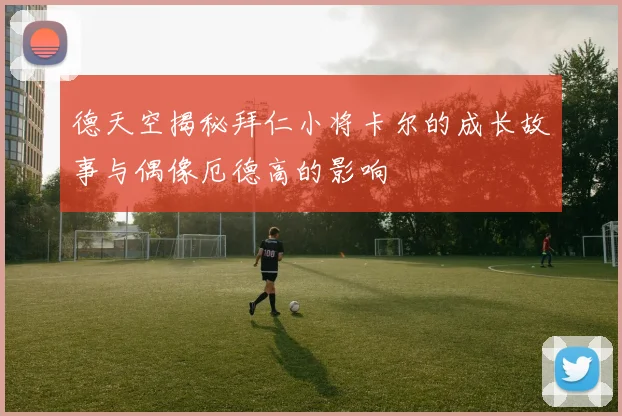 德天空揭秘拜仁小将卡尔的成长故事与偶像厄德高的影响
