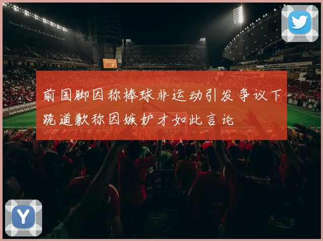 前国脚因称棒球非运动引发争议下跪道歉称因嫉妒才如此言论