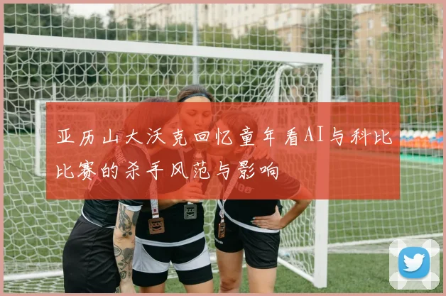 亚历山大沃克回忆童年看AI与科比比赛的杀手风范与影响
