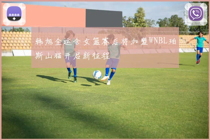 韩旭全运会女篮赛后将加盟WNBL珀斯山猫开启新征程
