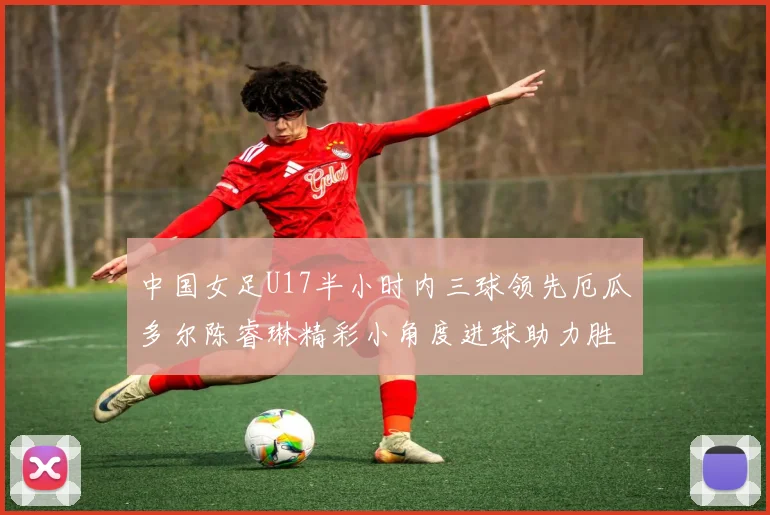 中国女足U17半小时内三球领先厄瓜多尔陈睿琳精彩小角度进球助力胜利