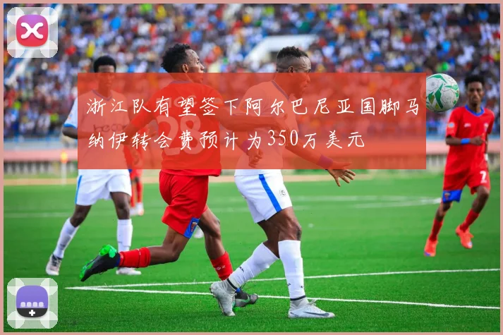 浙江队有望签下阿尔巴尼亚国脚马纳伊转会费预计为350万美元