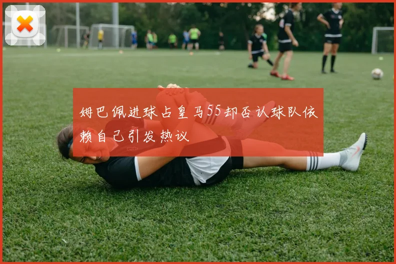 姆巴佩进球占皇马55却否认球队依赖自己引发热议