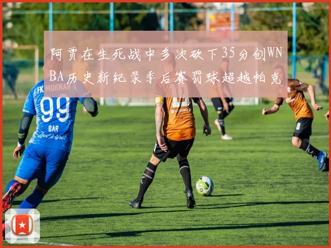 阿贾在生死战中多次砍下35分创WNBA历史新纪录季后赛罚球超越帕克荣登第五位
