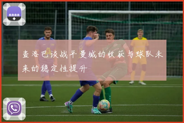 查洛巴谈战平曼城的收获与球队未来的稳定性提升